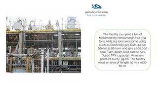 The facility can yield 1 ton of
Melamine by consuming Urea 3.34
tons, NH3 0.5 tons and some utility
such as Electricity 525 Kwh, 44 bar
Steam 12.86 tons and gas 1,800,000
Kcal. Turn-down ratio can be 50%
(7,500 TPY capacity). Minimum
product purity: 99.8%. The facility
need an area of length 50 m x width
80 m.
 