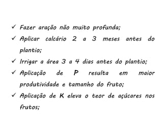  Fazer aração não muito profunda;
 Aplicar calcário 2 a 3 meses antes do
plantio;
 Irrigar a área 3 a 4 dias antes do plantio;
 Aplicação de P resulta em maior
produtividade e tamanho do fruto;
 Aplicação de K eleva o teor de açúcares nos
frutos;
 