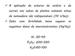 A aplicação de esterco de aviário e de
currais nos sulcos de plantio semanas antes
da semeadura são indispensáveis (10 t/ha);
 Solos com fertilidade baixa seguem as
seguintes doses de macronutrientes (Kg/ha):
N: 30-40
P2O5: 200-350
K2O:60-100
 