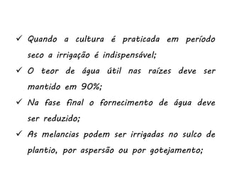  Quando a cultura é praticada em período
seco a irrigação é indispensável;
 O teor de água útil nas raízes deve ser
mantido em 90%;
 Na fase final o fornecimento de água deve
ser reduzido;
 As melancias podem ser irrigadas no sulco de
plantio, por aspersão ou por gotejamento;
 