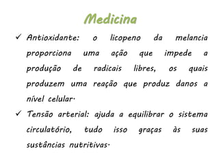  Antioxidante: o licopeno da melancia
proporciona uma ação que impede a
produção de radicais libres, os quais
produzem uma reação que produz danos a
nível celular.
 Tensão arterial: ajuda a equilibrar o sistema
circulatório, tudo isso graças às suas
sustâncias nutritivas.
Medicina
 
