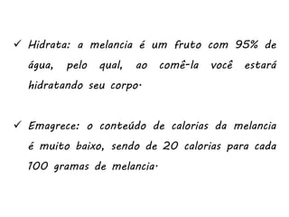  Hidrata: a melancia é um fruto com 95% de
água, pelo qual, ao comê-la você estará
hidratando seu corpo.
 Emagrece: o conteúdo de calorias da melancia
é muito baixo, sendo de 20 calorias para cada
100 gramas de melancia.
 