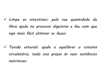  Limpa os intestinos: pela sua quantidade de
fibra ajuda no processo digestivo e faz com que
seja mais fácil eliminar as fezes.
 Tensão arterial: ajuda a equilibrar o sistema
circulatório, tudo isso graças às suas sustâncias
nutritivas.
 