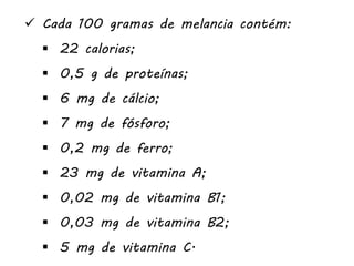  Cada 100 gramas de melancia contém:
 22 calorias;
 0,5 g de proteínas;
 6 mg de cálcio;
 7 mg de fósforo;
 0,2 mg de ferro;
 23 mg de vitamina A;
 0,02 mg de vitamina B1;
 0,03 mg de vitamina B2;
 5 mg de vitamina C.
 