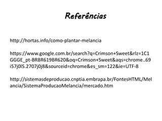 Referências
http://hortas.info/como-plantar-melancia
https://www.google.com.br/search?q=Crimson+Sweet&rlz=1C1
GGGE_pt-BRBR619BR620&oq=Crimson+Sweet&aqs=chrome..69
i57j0l5.2707j0j8&sourceid=chrome&es_sm=122&ie=UTF-8
http://sistemasdeproducao.cnptia.embrapa.br/FontesHTML/Mel
ancia/SistemaProducaoMelancia/mercado.htm
 