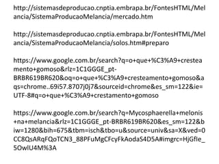 http://sistemasdeproducao.cnptia.embrapa.br/FontesHTML/Mel
ancia/SistemaProducaoMelancia/mercado.htm
http://sistemasdeproducao.cnptia.embrapa.br/FontesHTML/Mel
ancia/SistemaProducaoMelancia/solos.htm#preparo
https://www.google.com.br/search?q=o+que+%C3%A9+crestea
mento+gomoso&rlz=1C1GGGE_pt-
BRBR619BR620&oq=o+que+%C3%A9+cresteamento+gomoso&a
qs=chrome..69i57.8707j0j7&sourceid=chrome&es_sm=122&ie=
UTF-8#q=o+que+%C3%A9+crestamento+gomoso
https://www.google.com.br/search?q=Mycosphaerella+melonis
+na+melancia&rlz=1C1GGGE_pt-BRBR619BR620&es_sm=122&b
iw=1280&bih=675&tbm=isch&tbo=u&source=univ&sa=X&ved=0
CC8QsARqFQoTCN3_88PFuMgCFcyFkAodaS4D5A#imgrc=HjGfIe_
5OwlU4M%3A
 