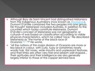  Although Bory de Saint-Vincent had distinguished Mélaniens 
from the indigenous Australians (now known as Aborigines), 
Dumont D'Urville combined the two peoples into one group. 
He thought 'Melanesia' included Australia, in addition to the 
countries which today constitute Melanesia. Dumont 
D'Urville's concept of Melanesia was not geographic or 
cultural—it was based on classification according to visible 
physical characteristics, which he called "race." He described 
Melanesia as "the home of the black race of 
Oceania."[3] :165 He wrote, 
 "all the nations of this major division of Oceania are more or 
less black in colour, with curly, fuzzy or sometimes nearly 
woolly hair, flat noses, wide mouths and unpleasant features, 
and their limbs are often very frail and seldom well shaped... 
Their aptitudes and their intelligence are also generally 
largely inferior to those of the copper-skinned race 
 