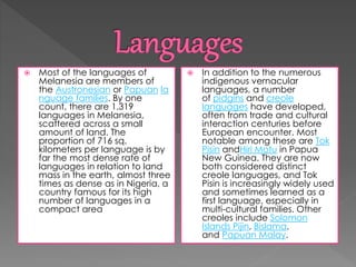 Most of the languages of 
Melanesia are members of 
the Austronesian or Papuan la 
nguage families. By one 
count, there are 1,319 
languages in Melanesia, 
scattered across a small 
amount of land. The 
proportion of 716 sq. 
kilometers per language is by 
far the most dense rate of 
languages in relation to land 
mass in the earth, almost three 
times as dense as in Nigeria, a 
country famous for its high 
number of languages in a 
compact area 
 In addition to the numerous 
indigenous vernacular 
languages, a number 
of pidgins and creole 
languages have developed, 
often from trade and cultural 
interaction centuries before 
European encounter. Most 
notable among these are Tok 
Pisin andHiri Motu in Papua 
New Guinea. They are now 
both considered distinct 
creole languages, and Tok 
Pisin is increasingly widely used 
and sometimes learned as a 
first language, especially in 
multi-cultural families. Other 
creoles include Solomon 
Islands Pijin, Bislama, 
and Papuan Malay. 
 