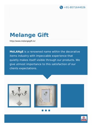 +91-8071644026
Melange Gift
http://www.melangegift.in/
MéLANgE is a renowned name within the decorative
items industry with impeccable experience that
quietly makes itself visible through our products. We
give utmost importance to this satisfaction of our
clients expectations.
 