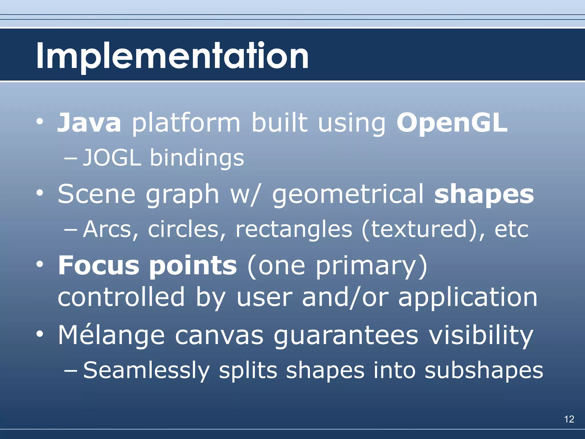 Implementation Java  platform built using  OpenGL JOGL bindings Scene graph w/ geometrical  shapes Arcs, circles, rectangles (textured), etc Focus points  (one primary) controlled by user and/or application Mélange canvas guarantees visibility Seamlessly splits shapes into subshapes 