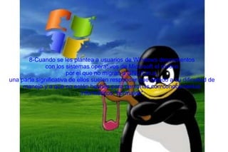 8-Cuando se les plantea a usuarios de Windows descontentos con los sistemas operativos de Microsoft el motivo  por el que no migran a GNU/Linux, una parte significativa de ellos suelen responder que debido a su dificultad de  manejo y a que no están hechos para personas con conocimientos informáticos "normales". 