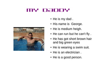 MY DADDY
● He is my dad .
● His name is George.
● He is medium heigh.
● He can run but he can't fly .
● He has got short brown hair
and big green eyes
● He is wearing a swim suit.
● He is an electrician .
● He is a good person.
 