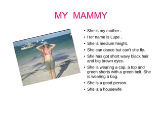MY MAMMY
● She is my mother .
● Her name is Lupe .
● She is medium height.
● She can dance but can't she fly.
● She has got short wavy black hair
and big brown eyes.
● She is wearing a cap, a top and
green shorts with a green belt. She
is wearing a bag.
● She is a good person.
● She is a housewife
 