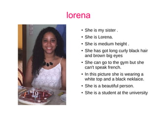 lorena
● She is my sister .
● She is Lorena.
● She is medium height .
● She has got long curly black hair
and brown big eyes
● She can go to the gym but she
can't speak french.
● In this picture she is wearing a
white top and a black neklaice.
● She is a beautiful person.
● She is a student at the university
 