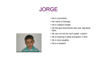 JORGE
●
He is my brother .
●
His name is George.
●
He is medium height
●
He has got short brown hair and big black
eyes.
●
He can run but he can't speak russian .
●
He is wearing a white and green T-shirt
●
He is very naughty .
●
He is a student.
 