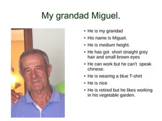 My grandad Miguel.
● He is my grandad
● His name is Miguel.
● He is medium height.
● He has got short straight grey
hair and small brown eyes
● He can work but he can't speak
chinese.
● He is wearing a blue T-shirt
● He is nice
● He is retired but he likes working
in his vegetable garden.
 
