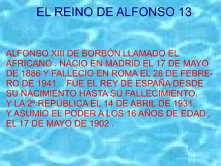 EL REINO DE ALFONSO 13 ALFONSO XIII DE BORBÓN LLAMADO EL AFRICANO . NACIO EN MADRID EL 17 DE MAYO DE 1886 Y FALLECIO EN ROMA EL 28 DE FEBRE- RO DE 1941  . FUE EL REY DE ESPAÑA DESDE SU NACIMIENTO HASTA SU FALLECIMIENTO. Y LA 2ª REPÚBLICA EL 14 DE ABRIL DE 1931. Y ASUMIO EL PODER A LOS 16 AÑOS DE EDAD , EL 17 DE MAYO DE 1902 . 