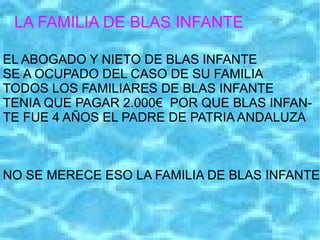 LA FAMILIA DE BLAS INFANTE EL ABOGADO Y NIETO DE BLAS INFANTE SE A OCUPADO DEL CASO DE SU FAMILIA TODOS LOS FAMILIARES DE BLAS INFANTE TENIA QUE PAGAR 2.000€  POR QUE BLAS INFAN- TE FUE 4 AÑOS EL PADRE DE PATRIA ANDALUZA NO SE MERECE ESO LA FAMILIA DE BLAS INFANTE 