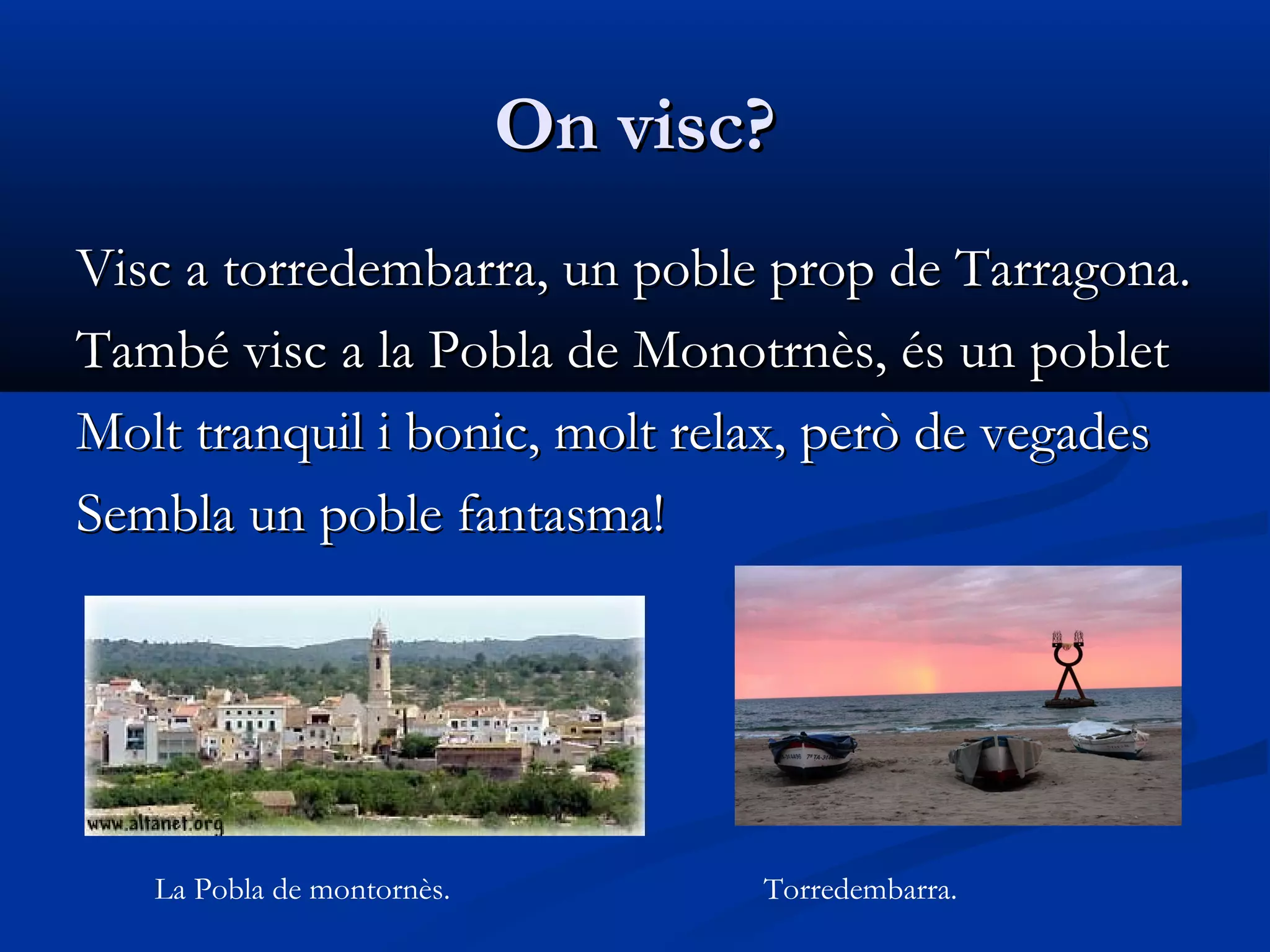 On visc?On visc?
Visc a torredembarra, un poble prop de Tarragona.Visc a torredembarra, un poble prop de Tarragona.
També visc a la Pobla de Monotrnès, és un pobletTambé visc a la Pobla de Monotrnès, és un poblet
Molt tranquil i bonic, molt relax, però de vegadesMolt tranquil i bonic, molt relax, però de vegades
Sembla un poble fantasma!Sembla un poble fantasma!
La Pobla de montornès. Torredembarra.
 