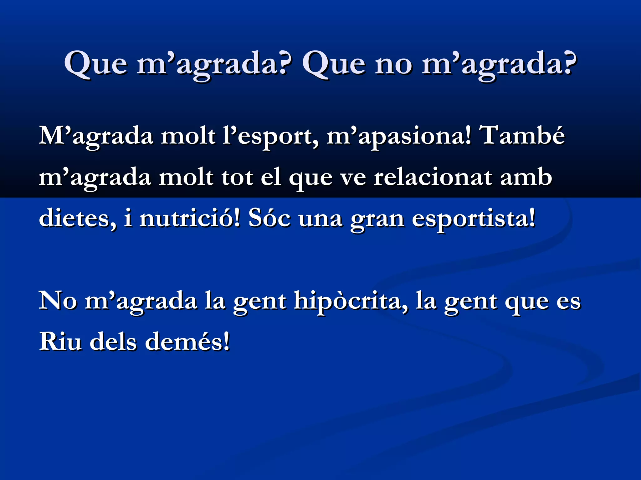 Que m’agrada? Que no m’agrada?Que m’agrada? Que no m’agrada?
M’agrada molt l’esport, m’apasiona! TambéM’agrada molt l’esport, m’apasiona! També
m’agrada molt tot el que ve relacionat ambm’agrada molt tot el que ve relacionat amb
dietes, i nutrició! Sóc una gran esportista!dietes, i nutrició! Sóc una gran esportista!
No m’agrada la gent hipòcrita, la gent que esNo m’agrada la gent hipòcrita, la gent que es
Riu dels demés!Riu dels demés!
 