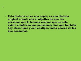 • Esta historia no es una copia, es una historia
original creada con el objetivo de que las
personas que lo leemos veamos que no solo
existe el infierno que pensamos, sino que también
hay otros tipos y con castigos hasta peores de los
que pensamos.
E
 