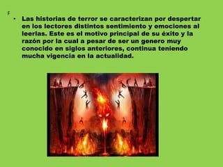 • Las historias de terror se caracterizan por despertar
en los lectores distintos sentimiento y emociones al
leerlas. Este es el motivo principal de su éxito y la
razón por la cual a pesar de ser un genero muy
conocido en siglos anteriores, continua teniendo
mucha vigencia en la actualidad.
F
 