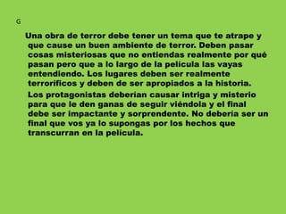 Una obra de terror debe tener un tema que te atrape y
que cause un buen ambiente de terror. Deben pasar
cosas misteriosas que no entiendas realmente por qué
pasan pero que a lo largo de la película las vayas
entendiendo. Los lugares deben ser realmente
terroríficos y deben de ser apropiados a la historia.
Los protagonistas deberían causar intriga y misterio
para que le den ganas de seguir viéndola y el final
debe ser impactante y sorprendente. No debería ser un
final que vos ya lo supongas por los hechos que
transcurran en la película.
G
 