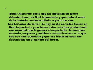 Edgar Allan Poe decía que las historias de terror
deberían tener un final impactante y que todo el resto
de la historia se desarrollaba a partir de eso.
Las historias de terror de hoy en día no todas tienen un
final impactante y no todas están escritas produciendo
eso especial que le genera al espectador la emoción,
misterio, sorpresa y ambiente terrorífico eso es lo que
Poe sea tan recordado y que sus historias sean tan
destacadas en el genero del terror.
H
 