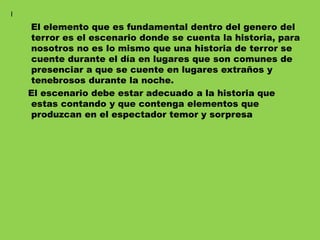 El elemento que es fundamental dentro del genero del
terror es el escenario donde se cuenta la historia, para
nosotros no es lo mismo que una historia de terror se
cuente durante el día en lugares que son comunes de
presenciar a que se cuente en lugares extraños y
tenebrosos durante la noche.
El escenario debe estar adecuado a la historia que
estas contando y que contenga elementos que
produzcan en el espectador temor y sorpresa
I
 