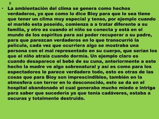 • La ambientación del clima se genera como hechos
verdaderos, ya que como lo dice Bioy para que lo sea tiene
que tener un clima muy especial y tenso, por ejemplo cuando
el marido esta poseído, comienza a a tratar diferente a su
familia, y otro es cuando el niño se conecta y está en el
mundo de los espíritus para así poder recuperar a su padre,
para que parezcan verdaderos en lo que transcurrió la
película, cada vez que ocurriera algo se mostraba una
persona con el mal representado en su cuerpo, que serían los
que el niño atraía cuando dormía. Un ejemplo claro es
cuando desaparece el bebé de su cuna, anteriormente a este
hecho la madre ve algo sobrenatural y así es como para los
espectadores le parece verdadero todo, esto es otras de las
cosas que para Bioy son imprescindibles, también en la
atmosfera con terror en lo desconocido, esto se da en el
hospital abandonado el cual generaba mucho miedo e intriga
para saber que sucedería ya que tenía cadáveres, estaba a
oscuras y totalmente destruido.
B
 
