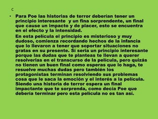 • Para Poe las historias de terror deberían tener un
principio interesante y un fina sorprendente, un final
que cause un impacto y de placer, esto se encuentra
en el efecto y la intensidad.
En esta película el principio es misterioso y muy
dudoso, comienza recordando hechos de la infancia
que lo llevaron a tener que soportar situaciones no
gratas en su presente. Sí seria un principio interesante
porque las dudas que te planteas te llevan a querer
resolverlas en el transcurso de la película, pero quizás
no tienen un buen final como esperas que lo haga, te
resuelve muchas dudas pero también los
protagonistas terminan resolviendo sus problemas
cosa que le saca la emoción y el interés a la película.
Siendo una historia de terror espera un final
impactante que te sorprenda, como decía Poe que
debería terminar pero esta película no es tan así.
C
 