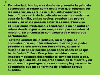 • Por otro lado los lugares donde se presenta la película
se adecuan al relato como decía Poe que deberían ser
los escenarios, pero no son tan extravagantes y
terroríficos casi toda la película se cuenta desde una
casa de familia, en las noches pasaban las peores
cosas y en el día parecía estar todo mas tranquilo.
El lugar amas misterioso o tenebroso s un hospital en
ruinas donde algunos personajes van para resolver el
misterio, se encuentran con cadáveres y recuerdos
perturbantes.
El tema central de la película, un niño que se
comunica con espíritus mientras duerme y un padre
poseído no son temas tan terroríficos, quizás el
misterio de saber porque pasan esas cosas es lo que
te da “miedo”. Para Poe primero debías causar un
impacto y después desarrollar el tema en base a eso,
el dice que uno de los mejores temas es la muerte y en
este caso los protagonistas no mueren, hay un muerte
secundaria que no se termina de explicar porque
sucedió.
C
 