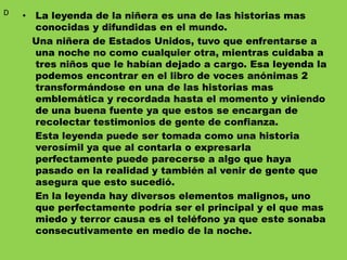 • La leyenda de la niñera es una de las historias mas
conocidas y difundidas en el mundo.
Una niñera de Estados Unidos, tuvo que enfrentarse a
una noche no como cualquier otra, mientras cuidaba a
tres niños que le habían dejado a cargo. Esa leyenda la
podemos encontrar en el libro de voces anónimas 2
transformándose en una de las historias mas
emblemática y recordada hasta el momento y viniendo
de una buena fuente ya que estos se encargan de
recolectar testimonios de gente de confianza.
Esta leyenda puede ser tomada como una historia
verosímil ya que al contarla o expresarla
perfectamente puede parecerse a algo que haya
pasado en la realidad y también al venir de gente que
asegura que esto sucedió.
En la leyenda hay diversos elementos malignos, uno
que perfectamente podría ser el principal y el que mas
miedo y terror causa es el teléfono ya que este sonaba
consecutivamente en medio de la noche.
D
 