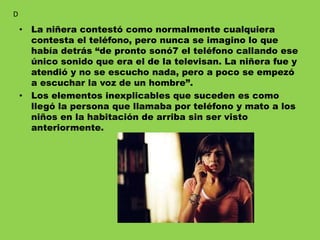 • La niñera contestó como normalmente cualquiera
contesta el teléfono, pero nunca se imagino lo que
había detrás “de pronto sonó7 el teléfono callando ese
único sonido que era el de la televisan. La niñera fue y
atendió y no se escucho nada, pero a poco se empezó
a escuchar la voz de un hombre”.
• Los elementos inexplicables que suceden es como
llegó la persona que llamaba por teléfono y mato a los
niños en la habitación de arriba sin ser visto
anteriormente.
D
 