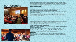 conferencia
Lo primero que necesita conocer es la guía para citar los autores. Una
vez que se familiarice con ella, puede aprender los detalles de la creación
de citas para conferencias en el estilo APA. Por lo tanto, eso es lo que
encontrará exactamente en este artículo.
Lista de referencias
 
Incluya tanta información como haya disponible en la fuente.
Use cursiva en el título del trabajo o de la conferencia.
Usar “p.” antes de los números d página cuando es una sola, y “pp.” para
dos o más páginas.
Para el lugar de publicación incluya la ciudad y el estado en su forma
abreviada. No necesita escribir las palabras Editorial, Compañía o Inc.
con el nombre de la editorial.
Agregue el DOI para los trabajos o actas de conferencias encontrados en
la web. El Identificador de Objetos Digitales (DOI) es una serie
alfanumérica única usada por los editores académicos para brindar un
enlace duradero al contenido en internet.
Actas de conferencias publicadas
Editor (Ed.). (Año). Actas de Título de la conferencia. Lugar de la publicación:
Nombre de la Editorial.
Ejemplo: Stark, B. M. (Ed.). (2004). Proceedings from the 7th Annual
Conference on Business Management: Industry Trends.Detroit, MI: Craig.
Trabajos de una conferencia en actas publicadas
Impresos
Formato básico: Autor. (Año). Título del trabajo. En Editor (Ed.), Trabajo
presentado en Título de la Conferencia (páginas). Lugar de publicación:
Editorial.
 