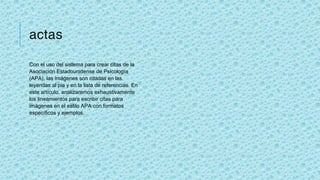 actas
Con el uso del sistema para crear citas de la
Asociación Estadounidense de Psicología
(APA), las imágenes son citadas en las
leyendas al pie y en la lista de referencias. En
este artículo, analizaremos exhaustivamente
los lineamientos para escribir citas para
imágenes en el estilo APA con formatos
específicos y ejemplos.
 