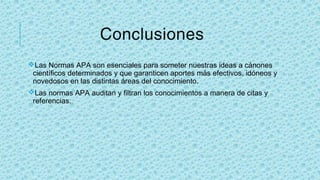 Conclusiones
vLas Normas APA son esenciales para someter nuestras ideas a cánones
científicos determinados y que garanticen aportes más efectivos, idóneos y
novedosos en las distintas áreas del conocimiento.
vLas normas APA auditan y filtran los conocimientos a manera de citas y
referencias.
 