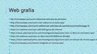 Web grafía
vhttp://normasapa.com/como-referenciar-articulos-de-periodico/
vhttp://formatoapa.com/como-citar-videos-en-el-estilo-apa/
vhttp://normasapa.com/como-referenciar-articulos-de-periodico/comment-page-3/
vhttps://es.wikihow.com/citar-p%C3%A1ginas-de-Internet
vhttps://www.saberespractico.com/investigacion/apa/como-citar-un-libro-en-normativa-apa/
vhttps://es.wikihow.com/citar-un-libro-electr%C3%B3nico-(Kindle)
vhttps://www.saberespractico.com/investigacion/apa/como-citar-un-articulo-de-revista-segun-la
vhttp://normasapa.com/insertar-imagenes-en-normas-apa/
v
v
v
 