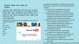 Como citar con apa un
video
Los videos están categorizados dentro del grupo de medios
audiovisuales junto con los audios y las transmisiones televisivas.
Aunque este medio generalmente está asociado con el
entretenimiento, puede ser también una fuente de información muy
valiosa En este artículo, analizaremos cómo realizar citas
relacionadas a videos.
Lista de referencias
Los siguientes son los elementos más importantes de las citas para
videos en el estilo APA.
Autor
Año o fecha
Título del video
Formato
País
Estudio
URL
Los siguientes elementos son algunos lineamientos
simples para crear citas en la lista de referencias de
un video:
• Incluya la mayor cantidad de información
posible que se encuentre en la fuente.
• Los autores generalmente son los Productores,
Directores y la persona que publica el video.
Indique las contribuciones entre paréntesis
después de los nombres de los autores.
• Incluya el formato o la descripción del contenido
entre paréntesis, después del título. La
primera palabra del formato comienza con
mayúscula y la palabra siguiente en
minúscula (por ejemplo, Archivo de video,
Publicación de video).
• Use el seudónimo del autor si el nombre
completo no se encuentra disponible.
• Para videos que se publican en línea, incluya la
fecha exacta de publicación con el año
seguido del mes y luego el día.
• Incluya la URL para los videos que se recuperan
de la web.
http://formatoapa.com/como-citar-videos-en-el-estilo-apa/
 