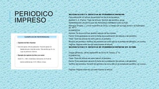 PERIODICO
IMPRESO
REFERENCIAR UN ARTICULO DE PERIÓDICO IMPRESO:
Para referenciar un articulo de periódico se usa la forma básica:
Apellido A. A. (Fecha). Título del artículo. Nombre del periódico, pp-pp
REFERENCIAR UN ARTICULO DE PERIÓDICO IMPRESO CON AUTOR:
Manrique Grisales, J. (14 de noviembre de 2010). La bestia que se tragó Armero. El Espectador,
pp. 16-17.
ELEMENTOS:
Nombre: Se pone el primer apellido seguido de las iniciales.
Fecha: Entre paréntesis se pone la fecha de la publicación del articulo o del periódico.
Titulo: Titulo del articulo tal como sale en el periódico.
Nombre del periódico: Nombre del periódico tal como sale en la portada del periódico. en cursiva.
Paginas: Paginas entre las que esta impreso el articulo.
REFERENCIAR UN ARTICULO DE PERIÓDICO IMPRESO SIN AUTOR:
Drogas genéricas. (25 de septiembre de 2010). El Tiempo, p. 15
ELEMENTOS:
Titulo: Titulo del articulo tal como sale en el periódico.
Fecha: Entre paréntesis se pone la fecha de la publicación del articulo o del periódico.
Nombre del periódico: Nombre del periódico tal como sale en la portada del periódico. en cursiva.
Paginas: Paginas entre las que esta impreso el articulo.
 