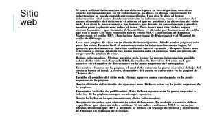 Sitio
web
Si vas a utilizar información de un sitio web para tu investigación, necesitas
citarla apropiadamente en tu redacción; si no dices en dónde encontraste tu
información se puede considerar como plagio. Una cita le dice al lector
información vital sobre dónde encontraste la información, como el nombre del
autor, el nombre del sitio web, el año en el que se publicó y la dirección del sitio
web. Las citas le hacen saber a los lectores que hiciste tu investigación y pueden
usarlas para explorar más sobre el tema. Para hacer una cita, debes seguir
ciertos formatos y qué formato debes utilizar es dictado por las normas de estilo
que vas a usar. Los más comunes son el estilo MLA (Asociación de Lenguas
Modernas), el estilo APA (Asociación Americana de Psicología) y el Manual de
estilo de Chicago.
Crea una página de citas en tu diario de investigación. Añade varias páginas solo
para las citas. Es más fácil si mantienes toda la información en un lugar. Si
quieres, puedes numerar las citas conforme las vas creando y después hacer una
referencia a dichas citas en tus notas usando solo el número. Solo asegúrate de
no perder la página de citas.
Reúne información. Al citar un sitio web, reúne la mayor información posible
sobre dicho sitio web:Copia la URL, la cual es la dirección del sitio web que
aparece en el cuadro de direcciones en la parte superior del navegador.
Encuentra el autor de la página, el cual debe estar en la parte superior debajo del
título o hasta al final. A veces, el nombre del autor se encuentra en la página de
“Acerca de”.
Escribe el nombre del sitio web, el cual aparece como encabezado en la parte
superior de la página.
Anota el título del artículo, de aparecer uno. Deberá estar en la parte superior de
la página.
Encuentra la fecha de publicación. Esta deberá aparecer en la parte superior o
inferior de la página, aunque no siempre aparece.
Anota la fecha en la que encontraste dicha información.
Asegúrate de saber qué sistema de citas debes usar. Tu trabajo o escuela deben
especificar qué sistema debes utilizar. Si no sabes cuál usar, MLA es tu mejor
opción, mientras que APA a menudo se utiliza en trabajo de ciencia y el formato
de Chicago en trabajos de religión.
 
