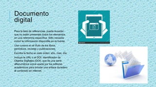 Documento
digital
Para la lista de referencias, puede suceder
que no estén presentes todos los elementos
en una referencia específica. Sólo necesita
incluir la información disponible en la fuente.
Use cursiva en el título de los libros,
periódicos, revistas y publicaciones.
Escriba la fecha en este orden: año, mes, día.
Incluya la URL o el DOI. Identificador de
Objetos Digitales (DOI), que es una serie
alfanumérica única usada por los editores
académicos para brindar una enlace duradero
al contenido en internet.
 