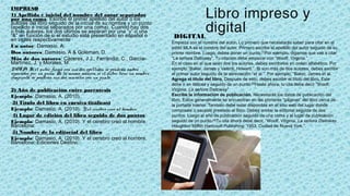 Libro impreso y
digital
IMPRESO
1) Apellido e inicial del nombre del autor separados
por una coma. Escribe el primer apellido del autor o los
autores del libro seguido de la inicial de su nombre y un punto
(apellido e inicial separados por una coma). Cuando hay dos
o más autores, los dos últimos se separan por una “y” o una
“&” en función de si el estudio está presentado en español o
en inglés respectivamente
Un autor: Damasio, A.
Dos autores: Damasio, A & Goleman, D.
Más de dos autores: Cáceres, J.J., Ferrándiz, C., García-
Martínez, J. y Morales, M.
NOTA: Si el autor firma con sus dos apellidos, se pondrán ambos
separados por un guión. De la misma manera, si el autor tiene un nombre
compuesto, se pondrán sus dos iniciales con un punto.
 
2) Año de publicación entre paréntesis
Ejemplo: Damasio, A. (2010)
 3) Título del libro en cursiva (itálicas)
Ejemplo: Damasio, A. (2010). Y el cerebro creó al hombre.
 4) Lugar de edición del libro seguido de dos puntos
Ejemplo: Damasio, A. (2010). Y el cerebro creó al hombre.
Barcelona:
 5) Nombre de la editorial del libro
Ejemplo: Damasio, A. (2010). Y el cerebro creó al hombre.
Barcelona: Ediciones Destino.
 
DIGITAL
Empieza con el nombre del autor. Lo primero que necesitarás saber para citar en el
estilo MLA es el nombre del autor. Primero escribe el apellido del autor seguido de su
primer nombre. Luego, debes poner un punto.[1]Por ejemplo, digamos que vas a citar
“La señora Dalloway”. Tu citación debe empezar con “Woolf, Virginia.”.
En el caso en el que sean dos los autores, debes escribirlos en orden alfabético. Por
ejemplo “Baker, James y Valenti, Howard.”. Si son más de dos autores, debes escribir
el primer autor seguido de la abreviación “et al.”. Por ejemplo, “Baker, James et al.
Agrega el título del libro. Después de esto, debes escribir el título del libro. Este
debe ir en itálicas y seguido de un punto.[3]Hasta ahora, tu cita debe decir “Woolf,
Virginia. La señora Dalloway"
Escribe la información de publicación. Necesitarás los datos de publicación del
libro. Estos generalmente se encuentran en las primeras “páginas” del libro cerca de
la portada interior. También debe estar disponible en el sitio web del lugar donde
compraste o sacaste prestado el libro. Debes anotar la editorial seguida de dos
puntos. Luego el año de publicación seguido de una coma y el lugar de publicación
seguido de un punto.[4]Tu cita ahora debe decir, “Woolf, Virginia. La señora Dalloway.
Houghton Mifflin Hartcourt Publishing: 1953, Ciudad de Nueva York.”.
 