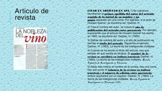 Articulo de
revista
CITAR UN ARTÍCULO EN APA 1) Se comienza
escribiendo el primer apellido del autor del artículo
seguido de la inicial de su nombre y un
punto separado por una coma. Por ejemplo, si el autor es
Howard Gadner, se escribiría así: Gadner, H.
2) Tras el nombre del autor, se coloca el año de
publicación del artículo entre paréntesis: Por ejemplo,
suponiendo que el artículo de Howard Gadner fue escrito
en 1983, se escribiría así: Gadner, H. (1983).
3) Detrás del nombre del autor y el año de publicación se
escribe el título del artículo. Siguiendo el ejemplo:
Gadner, H. (1983). La teoría de las inteligencias múltiples.
4) Cuando se ha escrito el título del artículo, hay que
señalar en qué revista se localiza. El nombre de la
revista se escribirá en itálicas (cursiva): Gadner, H.
(1983). La teoría de las inteligencias múltiples. Revista
Española de Investigación en Educación
5) Nada más indicar el nombre de la revista, tras una coma,
hay que poner el volumen de la revista en itálicas
(cursiva) y el número de edición entre paréntesis,
ambos separados por un espacio: Gadner, H. (1983). La
teoría de las inteligencias múltiples. Revista Española de
Investigación en Educación, 9 (2).
 