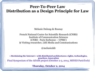Peer-To-Peer Law 
Distribution as a Design Principle for Law 
Melanie Dulong de Rosnay 
French National Centre for Scientific Research (CNRS) 
Institute of Communication Sciences 
(CNRS - Paris Sorbonne – UPMC) 
& Visiting researcher, LSE Media and Communications 
@melanieddr 
« Reclaiming the Internet » with distributed architectures: rights, technologies, 
practices, innovation 
Final Symposium of the ADAM project (October 2-3, 2014, MINES ParisTech) 
Thursday, October 2, 2014 
 