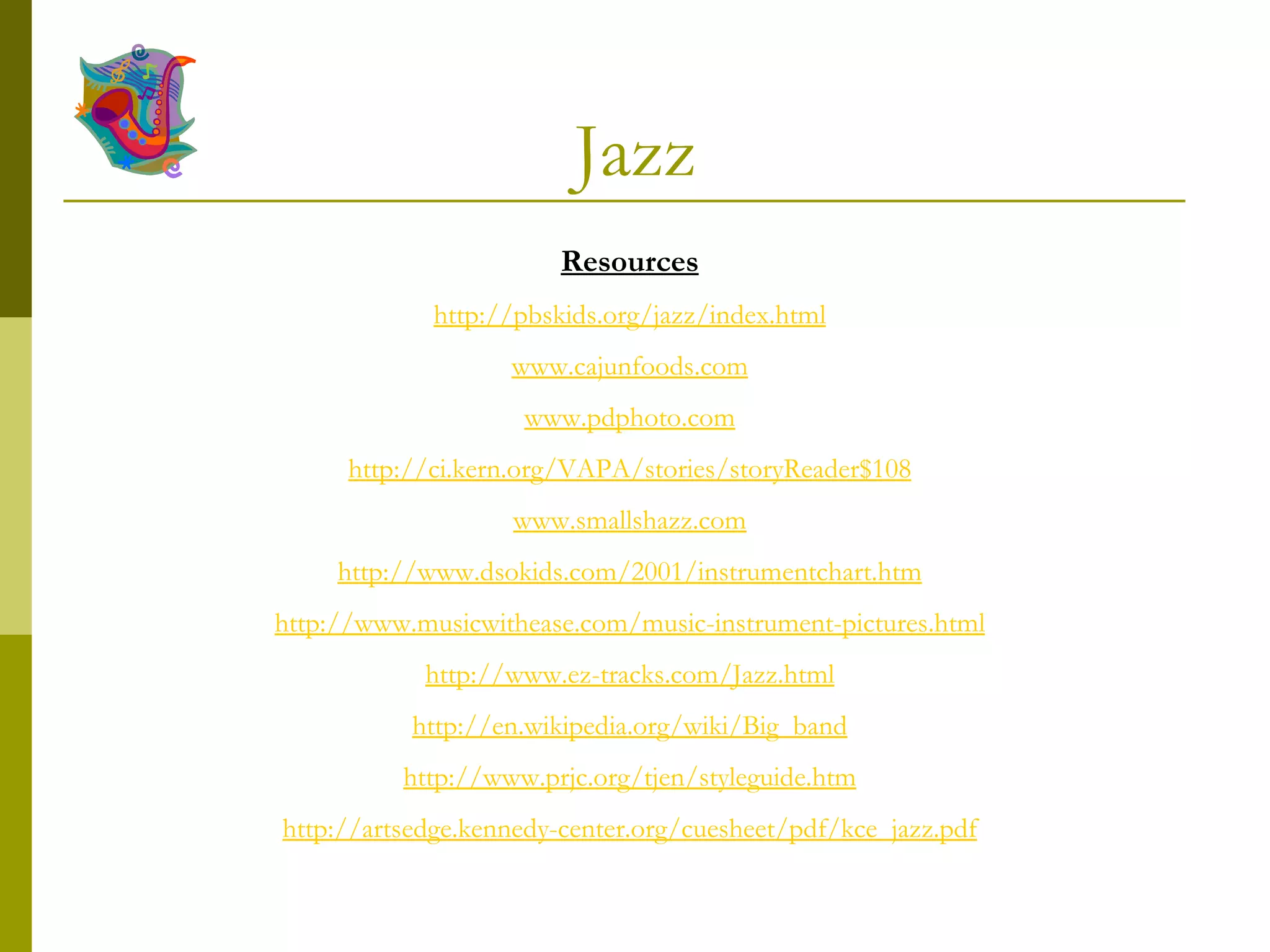 Jazz Resources http://pbskids.org/jazz/index.html www.cajunfoods.com www.pdphoto.com http://ci.kern.org/VAPA/stories/storyReader$108 www.smallshazz.com http://www.dsokids.com/2001/instrumentchart.htm http://www.musicwithease.com/music-instrument-pictures.html http://www.ez-tracks.com/Jazz.html http://en.wikipedia.org/wiki/Big_band http://www.prjc.org/tjen/styleguide.htm http://artsedge.kennedy-center.org/cuesheet/pdf/kce_jazz.pdf 