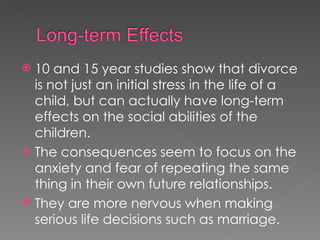 10 and 15 year studies show that divorce is not just an initial stress in the life of a child, but can actually have long-term effects on the social abilities of the children. The consequences seem to focus on the anxiety and fear of repeating the same thing in their own future relationships. They are more nervous when making serious life decisions such as marriage. 