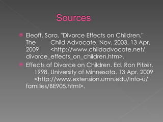 Eleoff, Sara. "Divorce Effects on Children." The  Child Advocate. Nov. 2003. 13 Apr. 2009  <http://www.childadvocate.net/ divorce_effects_on_children.htm>.  Effects of Divorce on Children. Ed. Ron Pitzer.  1998. University of Minnesota. 13 Apr. 2009  <http://www.extension.umn.edu/info-u/ families/BE905.html>.  