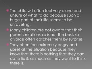 The child will often feel very alone and unsure of what to do because such a huge part of their life seems to be unraveling. Many children are not aware that their parents relationship is not the best, so divorce often catches them by surprise. They often feel extremely angry and upset at the situation because they know that there is nothing that they can do to fix it, as much as they want to think there is. 