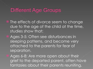 The effects of divorce seem to change due to the age of the child at the time, studies show that: Ages 3-5: Often see disturbances in sleeping patterns, and become very attached to the parents for fear of separation. Ages 6-8: Are more open about their grief to the departed parent, often have fantasies about their parents reuniting. 